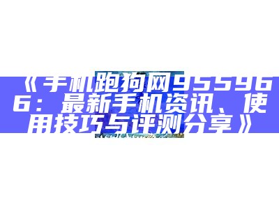 《手机跑狗网955966：最新手机资讯、使用技巧与评测分享》